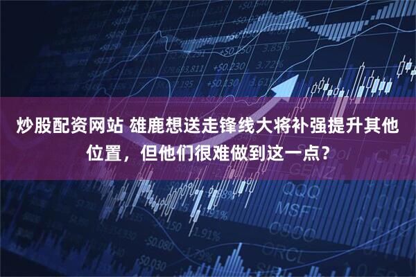 炒股配资网站 雄鹿想送走锋线大将补强提升其他位置，但他们很难做到这一点？