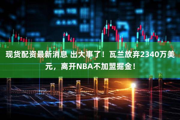 现货配资最新消息 出大事了！瓦兰放弃2340万美元，离开NBA不加盟掘金！