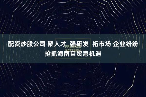 配资炒股公司 聚人才 强研发 拓市场 企业纷纷抢抓海南自贸港机遇