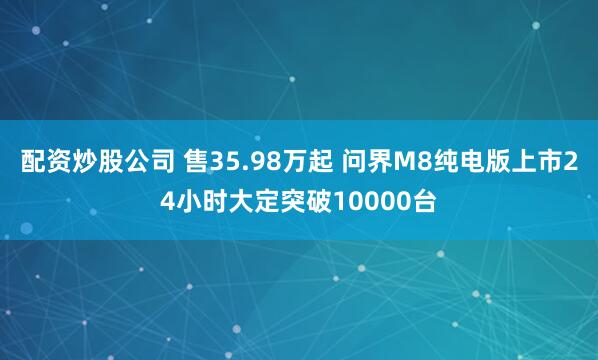 配资炒股公司 售35.98万起 问界M8纯电版上市24小时大定突破10000台