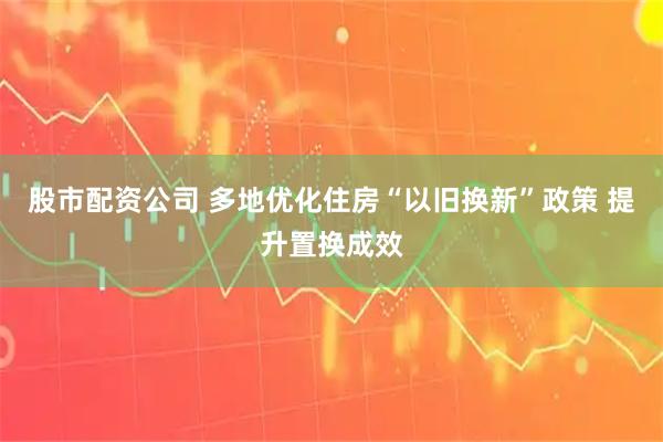 股市配资公司 多地优化住房“以旧换新”政策 提升置换成效