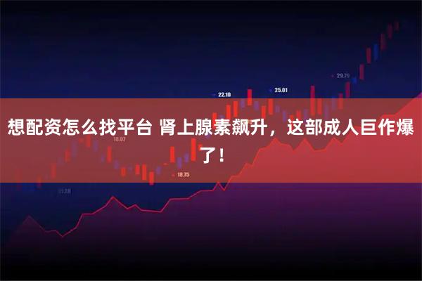 想配资怎么找平台 肾上腺素飙升，这部成人巨作爆了！