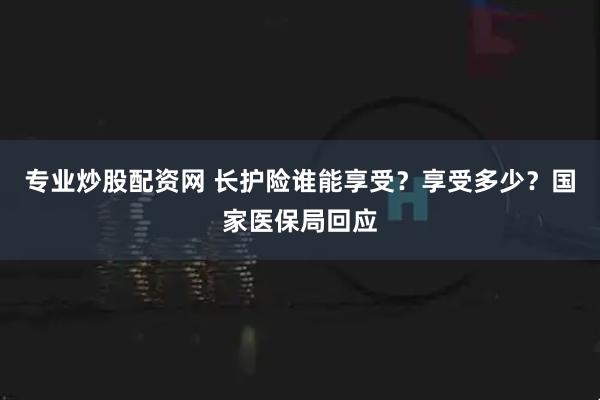 专业炒股配资网 长护险谁能享受？享受多少？国家医保局回应