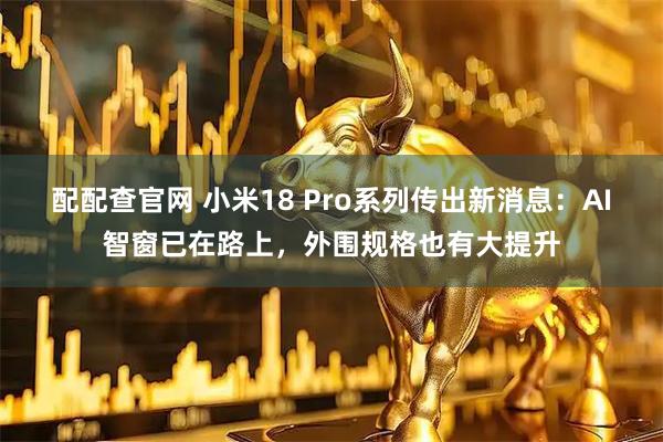 配配查官网 小米18 Pro系列传出新消息：AI智窗已在路上，外围规格也有大提升