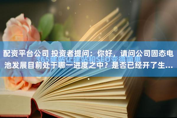 配资平台公司 投资者提问：你好，请问公司固态电池发展目前处于哪一进度之中？是否已经开了生...