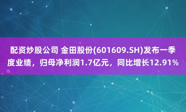 配资炒股公司 金田股份(601609.SH)发布一季度业绩，归母净利润1.7亿元，同比增长12.91%