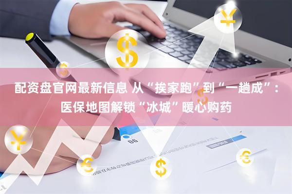 配资盘官网最新信息 从“挨家跑”到“一趟成”：医保地图解锁“冰城”暖心购药