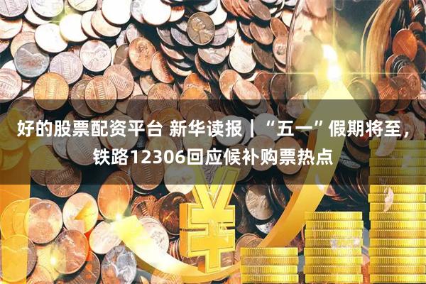 好的股票配资平台 新华读报｜“五一”假期将至，铁路12306回应候补购票热点