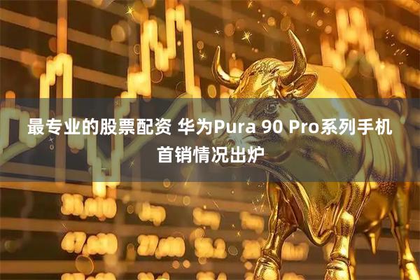 最专业的股票配资 华为Pura 90 Pro系列手机首销情况出炉