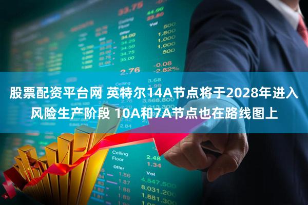股票配资平台网 英特尔14A节点将于2028年进入风险生产阶段 10A和7A节点也在路线图上