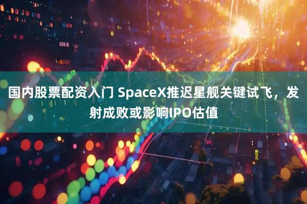国内股票配资入门 SpaceX推迟星舰关键试飞，发射成败或影响IPO估值