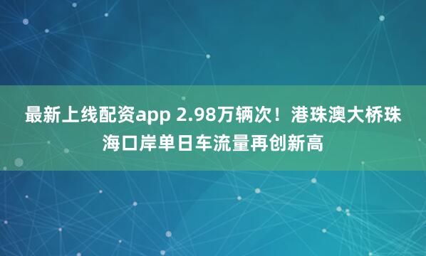 最新上线配资app 2.98万辆次！港珠澳大桥珠海口岸单日车流量再创新高