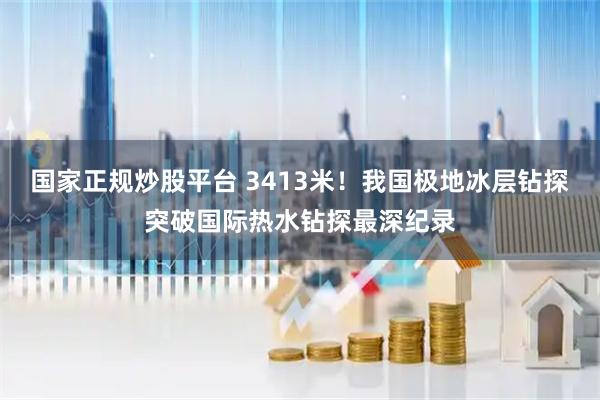 国家正规炒股平台 3413米！我国极地冰层钻探突破国际热水钻探最深纪录
